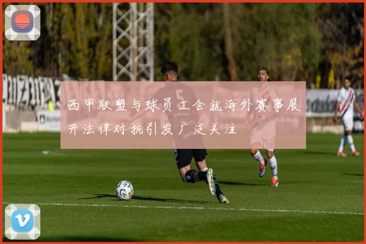 西甲联盟与球员工会就海外赛事展开法律对抗引发广泛关注