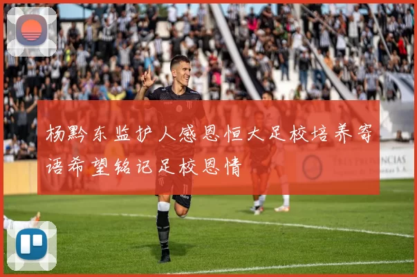 杨黔东监护人感恩恒大足校培养寄语希望铭记足校恩情