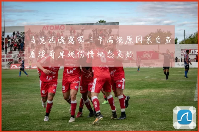 马克西透露第三节离场原因亲自查看埃奇库姆伤情状态良好