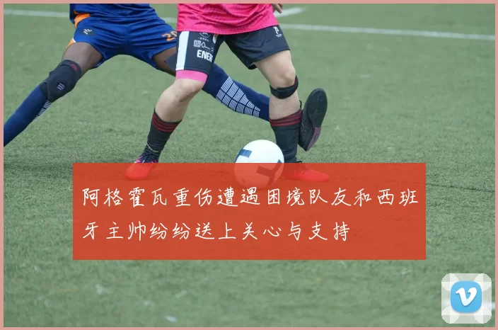 阿格霍瓦重伤遭遇困境队友和西班牙主帅纷纷送上关心与支持