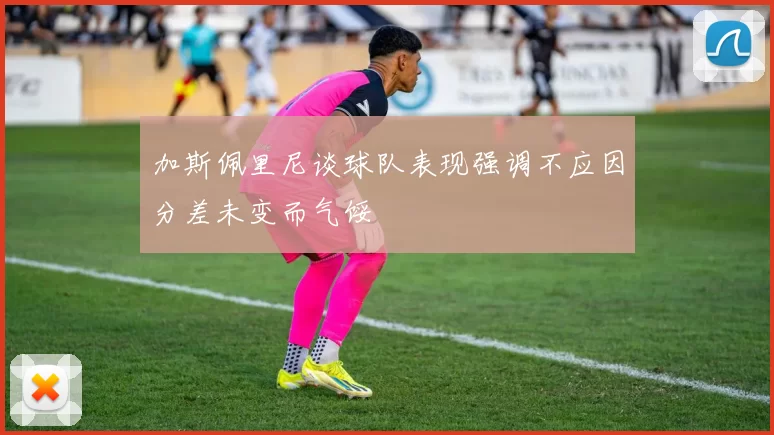 加斯佩里尼谈球队表现强调不应因分差未变而气馁
