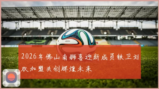 2026年佛山南狮喜迎新成员铁卫刘欢加盟共创辉煌未来