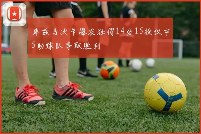 库兹马次节爆发独得14分15投仅中5助球队争取胜利
