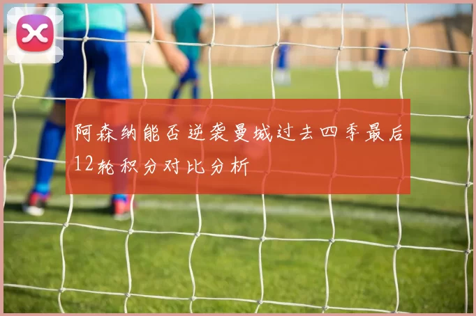 阿森纳能否逆袭曼城过去四季最后12轮积分对比分析