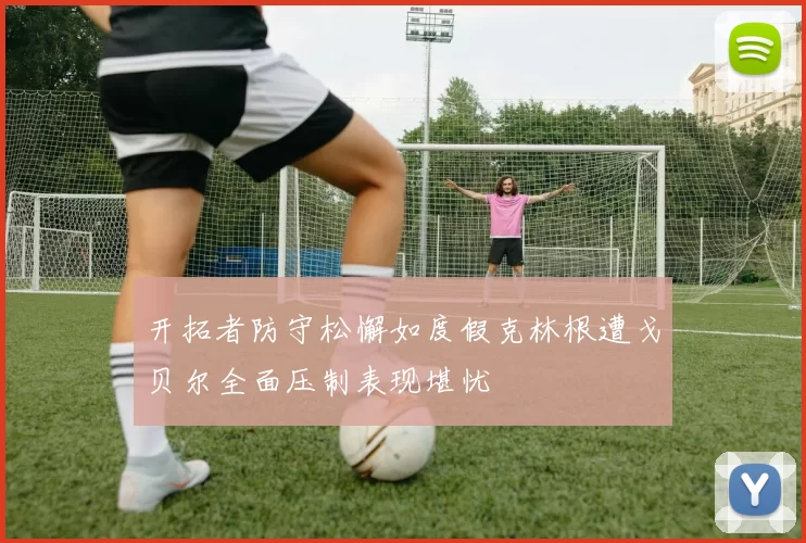 开拓者防守松懈如度假克林根遭戈贝尔全面压制表现堪忧