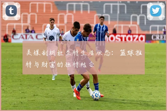 美媒剖析杜兰特生活状态：篮球推特与财富的独特结合