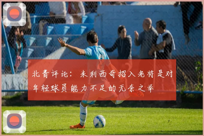 北青评论：米利西奇招入老将是对年轻球员能力不足的无奈之举