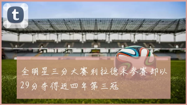 全明星三分大赛利拉德未参赛却以29分夺得近四年第三冠