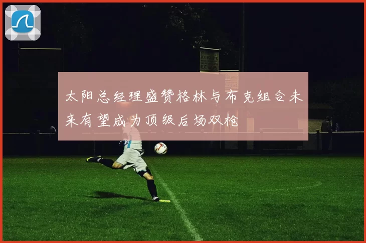 太阳总经理盛赞格林与布克组合未来有望成为顶级后场双枪