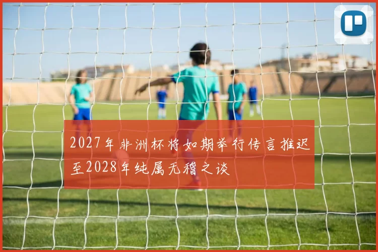 2027年非洲杯将如期举行传言推迟至2028年纯属无稽之谈