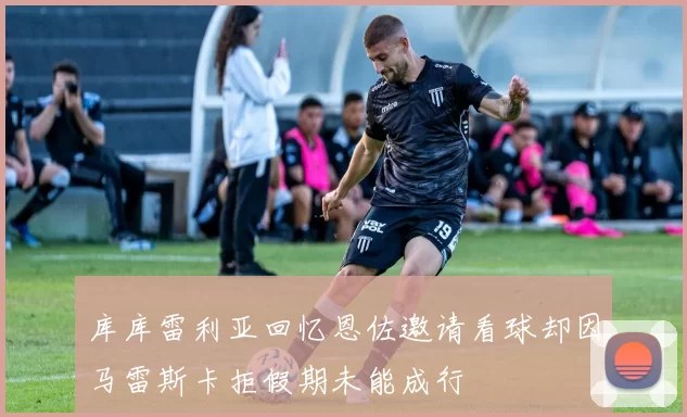 库库雷利亚回忆恩佐邀请看球却因马雷斯卡拒假期未能成行