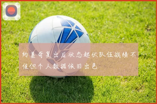 约基奇复出后状态起伏队伍战绩不佳但个人数据依旧出色