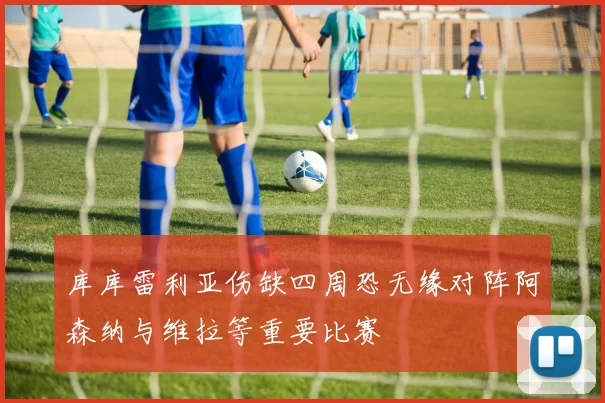 库库雷利亚伤缺四周恐无缘对阵阿森纳与维拉等重要比赛