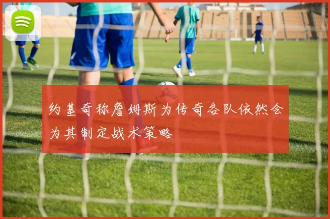 约基奇称詹姆斯为传奇各队依然会为其制定战术策略