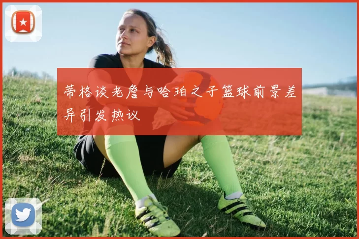 蒂格谈老詹与哈珀之子篮球前景差异引发热议