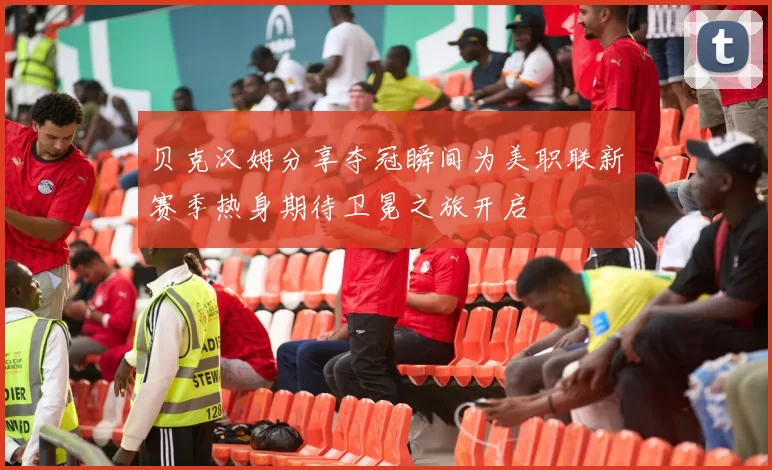 贝克汉姆分享夺冠瞬间为美职联新赛季热身期待卫冕之旅开启