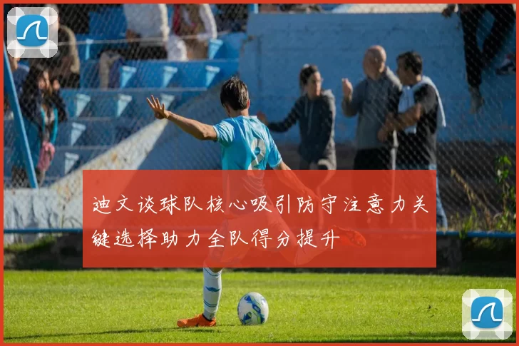 迪文谈球队核心吸引防守注意力关键选择助力全队得分提升