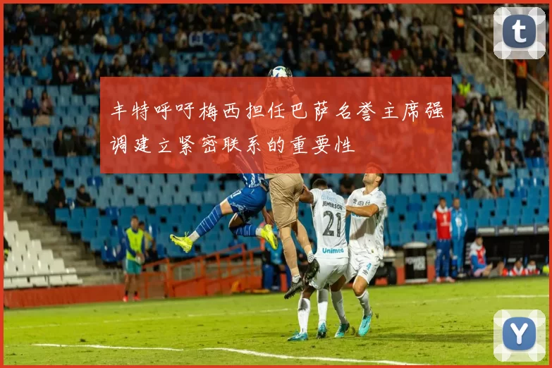 丰特呼吁梅西担任巴萨名誉主席强调建立紧密联系的重要性