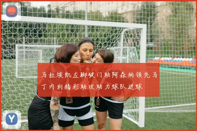 马杜埃凯左脚破门助阿森纳领先马丁内利精彩助攻助力球队进球
