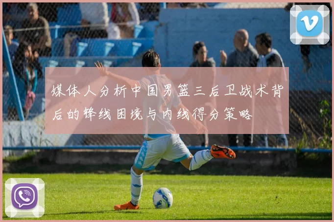 媒体人分析中国男篮三后卫战术背后的锋线困境与内线得分策略
